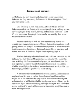 Compare and contrast


Ali Baba and the forty thieves and Aladdin are some very similar
folktales. But they have many differences. In this writing piece I’ll tell
you more about them.

       One similarity is, both stories are Arabian folktales. Arabian
folktales usually come from Arabia because people there made up stories
involving magic, tricky thieves, sorcery, and mythical creatures. I think
it’s very interesting that people there may be less wealthy than us but
have such creative minds.

       Another similarity is both Ali Baba and the forty thieves and
Aladdin have thieves in their story. Thieves that are in my opinion cruel,
greedy, mean, and scary . But thieves in comparison to other stories are
just the same. Another thing is that usually most thieves want gold and
riches. And most of them will do just about anything to get it.

       The last similarity is both folktales have a trickster character. In Ali
Baba and the forty thieves Morgana plays the trickster. She earns that
title by killing all of the thieves silently with just some hot oil, and she
also is pretty undercover by only being the housekeeper. In Aladdin,
Aladdin himself plays the trickster because in the end he tricks Jafar into
becoming a genie that’s gets trapped inside a lamp.

       A difference between both folktales is in Aladdin, Aladdin doesn’t
steal anything like gold or riches. He steals some bread but nothing
major. But in Ali Baba and the forty thieves he steal a sack full of gold
and doesn’t go to jail! I think Aladdin just because it was a Disney movie
they made it just for kids and saying stealing is not right. You know? I’m
almost positive if it wasn’t a Disney movie it probably would have much
more stealing and such.
 