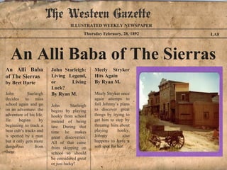 The Western Gazette
                                     ILLUSTRATED WEEKLY NEWSPAPER
                                             Thursday February, 28, 1892   LA8




  An Alli Baba of The Sierras
An Alli Baba              John Starleigh:         Meely Stryker
of The Sierras            Living Legend,          Hits Again
by Bret Harte             or      Living          By Ryan M.
                          Luck?
John         Starleigh    By Ryan M.              Meely Stryker once
decides to miss                                   again attemps to
school again and go       John        Starleigh   foil Johnny’s plans
on an adventure: the      begins by playing       to discover great
adventure of his life.    hooky from school       things by trying to
He      begins      by    instead of being        get him to stop by
beginning to track a      late. During that       threatng him about
bear cub’s tracks and     time he makes           playing       hooky.
is spotted by a man       great discoveries.      Johnny           also
but it only gets more     All of that came        happens to have a
dangerous        from     from skipping on        soft spot for her.
there.                    school so should
                          he considered great
                          or just lucky?
 