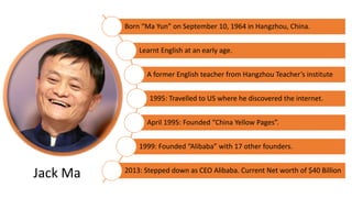 Born “Ma Yun” on September 10, 1964 in Hangzhou, China.
Learnt English at an early age.
A former English teacher from Hangzhou Teacher’s institute
1995: Travelled to US where he discovered the internet.
April 1995: Founded “China Yellow Pages”.
1999: Founded “Alibaba” with 17 other founders.
2013: Stepped down as CEO Alibaba. Current Net worth of $40 Billion
Jack Ma
 