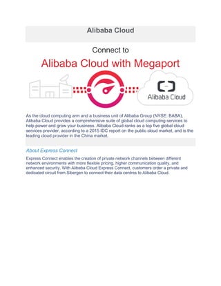 Alibaba Cloud
Connect to
Alibaba Cloud with Megaport
As the cloud computing arm and a business unit of Alibaba Group (NYSE: BABA),
Alibaba Cloud provides a comprehensive suite of global cloud computing services to
help power and grow your business. Alibaba Cloud ranks as a top five global cloud
services provider, according to a 2015 IDC report on the public cloud market, and is the
leading cloud provider in the China market.
About Express Connect
Express Connect enables the creation of private network channels between different
network environments with more flexible pricing, higher communication quality, and
enhanced security. With Alibaba Cloud Express Connect, customers order a private and
dedicated circuit from Sibergen to connect their data centres to Alibaba Cloud.
 