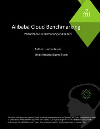 Alibaba Cloud Benchmarking
Performance Benchmarking and Report
Author: Limton Xavier
Email:limtonpx@gmail.com
Disclaimer: This report was prepared based on my own experience and for self-learning, this report is not to give or guide
to take decision. This benchmark report has been created to give you a rough idea about Alibaba basic components
performance. Taking this benchmark report for a comparison of other cloud competitors is at own user Risk.
 