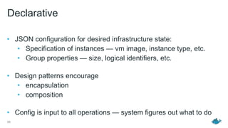 Declarative
• JSON configuration for desired infrastructure state:
• Specification of instances — vm image, instance type, etc.
• Group properties — size, logical identifiers, etc. 
• Design patterns encourage
• encapsulation
• composition 
• Config is input to all operations — system figures out what to do 
66
 