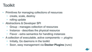 Toolkit
• Primitives for managing collections of resources
• create, scale, destroy
• rolling update
• Abstractions & Developer SPI
• Group - manages collection of resources
• Instance - describes the physical resource
• Flavor - extra semantics for handling instances
• A collection of executable, active components — plugins
• Initially, Go daemons in the toolkit
• Soon, easy management via Docker Plugins (runc)
 