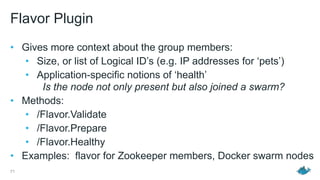 Flavor Plugin
• Gives more context about the group members:
• Size, or list of Logical ID’s (e.g. IP addresses for ‘pets’)
• Application-specific notions of ‘health’  
Is the node not only present but also joined a swarm?
• Methods:
• /Flavor.Validate
• /Flavor.Prepare
• /Flavor.Healthy
• Examples: flavor for Zookeeper members, Docker swarm nodes
71
 