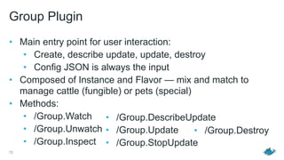 Group Plugin
• Main entry point for user interaction:
• Create, describe update, update, destroy
• Config JSON is always the input
• Composed of Instance and Flavor — mix and match to
manage cattle (fungible) or pets (special)
• Methods:
• /Group.Watch
• /Group.Unwatch
• /Group.Inspect
72
• /Group.DescribeUpdate
• /Group.Update
• /Group.StopUpdate
• /Group.Destroy
 