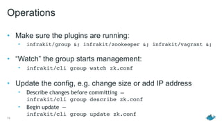 Operations
• Make sure the plugins are running:
• infrakit/group &; infrakit/zookeeper &; infrakit/vagrant &; 
• “Watch” the group starts management:
• infrakit/cli group watch zk.conf 
• Update the config, e.g. change size or add IP address
• Describe changes before committing —  
infrakit/cli group describe zk.conf
• Begin update — 
infrakit/cli group update zk.conf
74
 