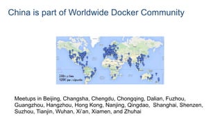 China is part of Worldwide Docker Community
Meetups in Beijing, Changsha, Chengdu, Chongqing, Dalian, Fuzhou,
Guangzhou, Hangzhou, Hong Kong, Nanjing, Qingdao, Shanghai, Shenzen,
Suzhou, Tianjin, Wuhan, Xi’an, Xiamen, and Zhuhai
 