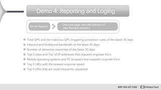 Demo 4: Reporting and Loging
Total QPS and the malicious QPS (triggering protection rules) of the latest 30 days
Inbound and Outbound bandwidth of the latest 30 days
Number of abnormal responses of the latest 30 days
Top 5 cities and Top 10 IP addresses that requests originate from
Mobile operating systems and PC browsers that requests originate from
Top 5 URLs with the slowest response speed
Top 5 URLs that are most frequently requested
 