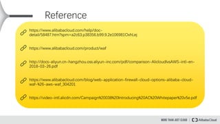 Reference
https://www.alibabacloud.com/help/doc-
detail/58487.htm?spm=a2c63.p38356.b99.9.2e106981OxhLej
https://www.alibabacloud.com/product/waf
http://docs-aliyun.cn-hangzhou.oss.aliyun-inc.com/pdf/comparison-AlicloudlvsAWS-intl-en-
2018-03-26.pdf
https://www.alibabacloud.com/blog/web-application-firewall-cloud-options-alibaba-cloud-
waf-%26-aws-waf_304201
https://video-intl.alicdn.com/Campaign%20038%20Introducing%20AC%20Whitepaper%20v5e.pdf
 