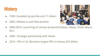 History
● 1999: Founded by Jack Ma and 17 others
● 2002: Alibaba is cash flow positive
● 2003-2014: Launching of various products(Taobao, Alipay, Tmall, Aliyun,
etc.)
● 2005 - Strategic partnership with Yahoo
● 2014 - IPO in US. Becomes largest IPO in history, $25 billion
 