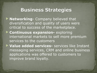  Networking- Company believed that
diversification and quality of users were
critical to success of the marketplace.
 Continuous expansion- exploring
international markets to sell more premium
services to the customers
 Value added services- services like Instant
messaging services, CRM and online business
applications was offered to customers to
improve brand loyalty.
 