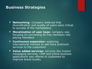 Business Strategies
 Networking- Company believed that
diversification and quality of users were critical
to success of the marketplace.
 Monetization of user base- company was
focusing on converting its free members into
paying members
 Continuous expansion- exploring
international markets to sell more premium
services to the customers
 Value added services- services like Instant
messaging services, CRM and online business
applications was offered to customers to
improve brand loyalty.
 