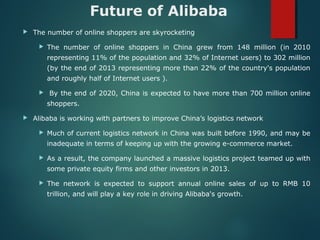 Future of Alibaba
 The number of online shoppers are skyrocketing
 The number of online shoppers in China grew from 148 million (in 2010
representing 11% of the population and 32% of Internet users) to 302 million
(by the end of 2013 representing more than 22% of the country's population
and roughly half of Internet users ).
 By the end of 2020, China is expected to have more than 700 million online
shoppers.
 Alibaba is working with partners to improve China’s logistics network
 Much of current logistics network in China was built before 1990, and may be
inadequate in terms of keeping up with the growing e-commerce market.
 As a result, the company launched a massive logistics project teamed up with
some private equity firms and other investors in 2013.
 The network is expected to support annual online sales of up to RMB 10
trillion, and will play a key role in driving Alibaba's growth.
 