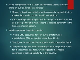  Rising competition from JD.com could impact Alibaba’s market
share on B2C and mobile commerce
 JD.com a direct sales retailer but has recently expanded into a
marketplace model, could intensify competition.
 it has strategic advantages such as a huge cash muscle as well
as a close partnership with Tencent (a leading behemoth in the
Chinese Internet space).
 Mobile commerce is gaining traction
 Mobile GMV accounted for only 1.4% of total China
marketplaces GMV for quarter ended June 2011.
 This figure jumped to 42% for quarter ended December 2014.
 The percentage has been increasing at an average rate of 6%
for the last three quarters, which suggests that mobile
commerce is gaining popularity in the country.
 