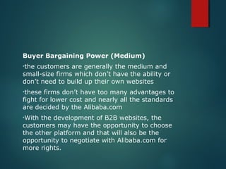 Buyer Bargaining Power (Medium)
•the customers are generally the medium and
small-size firms which don’t have the ability or
don’t need to build up their own websites
•these firms don’t have too many advantages to
fight for lower cost and nearly all the standards
are decided by the Alibaba.com
•With the development of B2B websites, the
customers may have the opportunity to choose
the other platform and that will also be the
opportunity to negotiate with Alibaba.com for
more rights.
 
