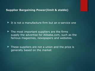Supplier Bargaining Power(limit & stable)
 It is not a manufacture firm but an e-service one
 The most important suppliers are the firms
supply the advertise for Alibaba.com, such as the
famous magazines, newspapers and websites.
 These suppliers are not a union and the price is
generally based on the market
 