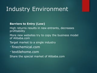 Industry Environment
Barriers to Entry (Low)
High returns results in new entrants, decreases
profitability
More new websites try to copy the business model
of Alibaba.com
Target market to a single industry
finechemical.com
textilehome.com
Share the special market of Alibaba.com
 