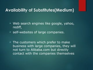 Availability of Substitutes(Medium)
 Web search engines like google, yahoo,
rediff,
 self-websites of large companies.
 The customers which prefer to make
business with large companies, they will
not turn to Alibaba.com but directly
contact with the companies themselves
 
