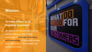 Mission
To make it easy to do
business anywhere
We believe the Internet can level the
playing field by enabling small
enterprises to leverage innovation
and technology to grow and compete
more effectively in the domestic and
global economies.
 