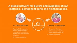GLOBAL SUPPLIERS
• Companies of all sizes
• Entrepreneurs, e-retailers,
buying agents, MNCs, etc.
• Diverse end markets
GLOBAL BUYERS
• Typically SMEs engaged in
import / export business,
trade agents, wholesalers,
retailers, and manufacturing
companies
• 40+ industry categories
A global network for buyers and suppliers of raw
materials, component parts and finished goods.
 
