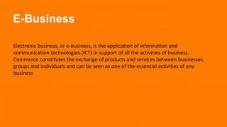 E-Business
Electronic business, or e-business, is the application of information and
communication technologies (ICT) in support of all the activities of business.
Commerce constitutes the exchange of products and services between businesses,
groups and individuals and can be seen as one of the essential activities of any
business
 