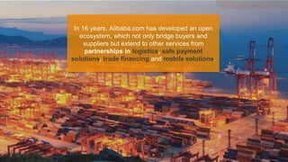 In 16 years, Alibaba.com has developed an open
ecosystem, which not only bridge buyers and
suppliers but extend to other services from
partnerships in logistics, safe payment
solutions, trade financing and mobile solutions.
 
