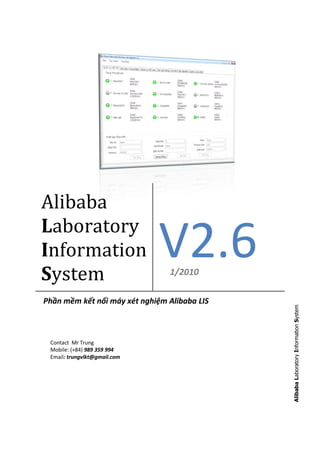 Alibaba
Laboratory
Information
System
                              V2.6
                                1/2010

Phần mềm kết nối máy xét nghiệm Alibaba LIS
                                              Alibaba Laboratory Information System




 Contact Mr Trung
 Mobile: (+84) 989 359 994
 Email: trungvlkt@gmail.com
 