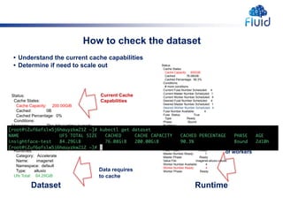 How to check the dataset
Data requires
to cache
Dataset Runtime
Status:
Cache States:
Cache Capacity: 200.00GiB
Cached: 0B
Cached Percentage: 0%
Conditions:
Message: The ddc runtime is ready.
Reason: DatasetReady
Status: True
Type: Ready
Phase: Bound
Runtimes:
Category: Accelerate
Name: imagenet
Namespace: default
Type: alluxio
Ufs Total: 84.29GiB
Status:
Cache States:
Cache Capacity: 600GiB
Cached: 76.08GiB
Cached Percentage: 90.3%
Conditions:
# more conditions
Current Fuse Number Scheduled: 4
Current Master Number Scheduled: 1
Current Worker Number Scheduled: 4
Desired Fuse Number Scheduled: 4
Desired Master Number Scheduled: 1
Desired Worker Number Scheduled: 4
Fuse Number Available: 4
Fuse Status: True
Type: Ready
Phase: Bound
Runtimes:
Category: Accelerate
Name: imagenet
Namespace: default
Type: alluxio
Events: <none>
er Ready: 4
Fuse Phase: Ready
Master Number Ready: 1
Master Phase: Ready
Value File: imagenet-alluxio-values
Worker Number Available: 4
Worker Number Ready: 4
Worker Phase: Ready
Current Cache
Capabilities
Current Number
of workers
• Understand the current cache capabilities
• Determine if need to scale out
 