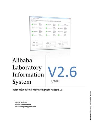 Alibaba
Laboratory
Information
System
                              V2.6
                                1/2011

Phần mềm kết nối máy xét nghiệm Alibaba LIS   Alibaba Laboratory Information System




 Liên hệ Mr Trung
 Mobile: 0989 359 994
 Email: trungvlkt@gmail.com
 