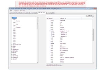 Đây là phần cấu hình, ánh xạ các kết quả XN từ các máy XN vào database chung. Mỗi đơn vị y tế có thể có danh sách các XN trong database
khác nhau. Bằng việc chọn kết quả XN nào ở máy XN nào đó sẽ tương ứng với XN nào trong database sẽ giúp cho việc quản lý các XN rất dễ
dàng, linh hoạt. Việc bổ xung các XN nghiệm mới, bỏ các XN cũ, đổi tên XN, bổ sung, thay thế máy XN, … cũng rất dễ dàng. Việc này chỉ
làm 1 lần, nhân viên XN không cần sử dụng màn hình này.




                                                                                                                                          9
                                                                                                                                          Page
 