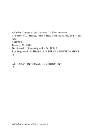 Alibaba's Internal( just internal?) Environment
Timothy W.C. Burke, Firas Faraj, Leon Edwards, and Hinde
Ahzi
STR/581
January 22, 2015
Dr. Kamal L. Ranasinghe Ph.D., D.B.A.
Running head: ALIBABA'S INTERNAL ENVIRONMENT
1
ALIBABA'S INTERNAL ENVIRONMENT
2
Alibaba's Internal Environment
 