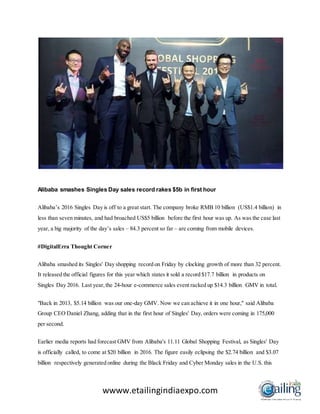 wwww.etailingindiaexpo.com
Alibaba smashes Singles Day sales record rakes $5b in first hour
Alibaba’s 2016 Singles Day is off to a great start. The company broke RMB 10 billion (US$1.4 billion) in
less than seven minutes, and had broached US$5 billion before the first hour was up. As was the case last
year, a big majority of the day’s sales – 84.3 percent so far – are coming from mobile devices.
#DigitalErra Thought Corner
Alibaba smashed its Singles' Day shopping record on Friday by clocking growth of more than 32 percent.
It released the official figures for this year which states it sold a record $17.7 billion in products on
Singles Day 2016. Last year,the 24-hour e-commerce sales event racked up $14.3 billion GMV in total.
"Back in 2013, $5.14 billion was our one-day GMV. Now we can achieve it in one hour," said Alibaba
Group CEO Daniel Zhang, adding that in the first hour of Singles' Day, orders were coming in 175,000
per second.
Earlier media reports had forecast GMV from Alibaba's 11.11 Global Shopping Festival, as Singles' Day
is officially called, to come at $20 billion in 2016. The figure easily eclipsing the $2.74 billion and $3.07
billion respectively generated online during the Black Friday and Cyber Monday sales in the U.S. this
 