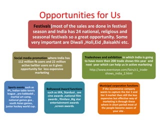 Opportunities for Us
Festivals(most of the sales are done in festival
season and India has 24 national, religious and
seasonal festivals so a great opportunity. Some
very important are Diwali ,Holi,Eid ,Baisakhi etc.
Social media promotion where India has
112 million fb users and 22 million
active twitter users so it gives
opportunity for less expensive
marketing
Sports events such as
IPL, Indian table tennis
league , pro kabbaddi ,
martial art camp,
national games goa ,
south Asian games,
junior hockey world cup .
Bollywood Award functions
such as IIFA, Stardust , zee
cine awards ,national film
awards , filmfare ,Big star
entertainment awards
,screen awards.
Tradeshows and exhibition in which India is going
to have more then 200 trade shows this year and
next year which can help us in active marketing
http://www.eventseye.com/fairs/c1_trade-
shows_india_2.html
Municipal corporation functions
if the ecommerce company
wants to capture the tier 2 and
tier 3 market then still the less
expensive but effective way of
marketing is through these
where in short period most of
the people become aware of
your site .
 