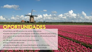 OPORTUNIDADES
•Crecimiento del 50% anual en las ventas cibernéticas
•Usuarios de internet en China llegarán al 50% de la población para el 2015.
•Los ingresos de la industria de internet crecerán un 25% anual proyectado
para el 2012.
•El 70% de los usuarios de internet compra por éste
•Mayor población del mundo
•Economía emergente con mayor crecimiento en los últimos años
•Prioridad del Gobierno por fomentar e impulsar la tecnología
 