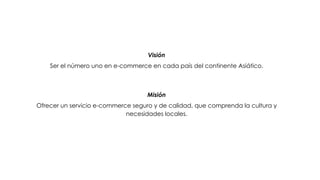 Visión
    Ser el número uno en e-commerce en cada país del continente Asiático.



                                    Misión
Ofrecer un servicio e-commerce seguro y de calidad, que comprenda la cultura y
                             necesidades locales.
 