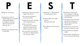 P
•Régimen Comunista
                                     E
                             •Segunda Potencia Mundial
                                                                     S
                                                            •Población: 1.338,3 millones
                                                                                                      T
                                                                                           •Usuarios de internet en
                              según PIB nominal               de habitantes al 2012.         China llegaran al 50% de
                                                                                             la población para el 2015
                             •Se cree que superará a
•Business Tax: entre el                                                                      (670 millones).
                              EE.UU en el 2016.
 3%-20% según la actividad                                  •Posee el 50% rural y 50%
 empresarial (Bienes         •Depende en gran medida          urbana                       •Los ingresos de la industria
                                                                                             de internet crecerán un
 inmobiliarios, deporte,      de las exportaciones.           aproximadamente.
                                                                                             25% anual proyectado
 telecomunicaciones,
                             •País con mayor                                                 para el 2012.
 servicios, etc. )            crecimiento económico,
                                                            •513 millones de internautas   •El 70% de los usuarios de
                              producto interior bruto
                                                              al 2012.                       internet compra por éste.
                              (PIB) se relentizó al 9,2%.
•Derechos de Aduana entre
 el 10%-20%.                 •El crecimiento económico                                     •Crecimiento tecnológico:
                                                                                             41,8%
                              de China se desacelerará
                              aún más en el 2012.                                          •Crecimiento del 50% anual
                                                                                             en las ventas cibernéticas.
 