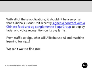 © 2018 Bernard Marr, Bernard Marr & Co. All rights reserved
With all of these applications, it shouldn’t be a surprise
that Alibaba’s Cloud Unit recently signed a contract with a
Chinese food and ag conglomerate Tequ Group to deploy
facial and voice recognition on its pig farms.
From traffic to pigs, what will Alibaba use AI and machine
learning for next?
We can’t wait to find out.
 
