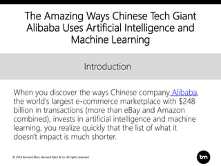 © 2018 Bernard Marr, Bernard Marr & Co. All rights reserved
Title
Text
Introduction
The Amazing Ways Chinese Tech Giant
Alibaba Uses Artificial Intelligence and
Machine Learning
When you discover the ways Chinese company Alibaba,
the world's largest e-commerce marketplace with $248
billion in transactions (more than eBay and Amazon
combined), invests in artificial intelligence and machine
learning, you realize quickly that the list of what it
doesn't impact is much shorter.
 