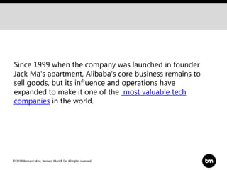 © 2018 Bernard Marr, Bernard Marr & Co. All rights reserved
Since 1999 when the company was launched in founder
Jack Ma's apartment, Alibaba's core business remains to
sell goods, but its influence and operations have
expanded to make it one of the most valuable tech
companies in the world.
 