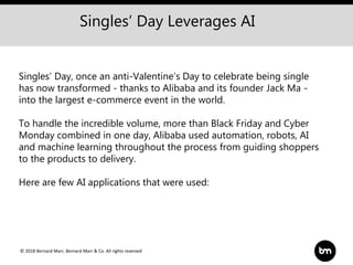 © 2018 Bernard Marr, Bernard Marr & Co. All rights reserved
Singles’ Day, once an anti-Valentine’s Day to celebrate being single
has now transformed - thanks to Alibaba and its founder Jack Ma -
into the largest e-commerce event in the world.
To handle the incredible volume, more than Black Friday and Cyber
Monday combined in one day, Alibaba used automation, robots, AI
and machine learning throughout the process from guiding shoppers
to the products to delivery.
Here are few AI applications that were used:
Singles’ Day Leverages AI
 