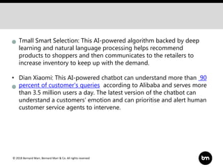 © 2018 Bernard Marr, Bernard Marr & Co. All rights reserved
• Tmall Smart Selection: This AI-powered algorithm backed by deep
learning and natural language processing helps recommend
products to shoppers and then communicates to the retailers to
increase inventory to keep up with the demand.
• Dian Xiaomi: This AI-powered chatbot can understand more than 90
percent of customer’s queries according to Alibaba and serves more
than 3.5 million users a day. The latest version of the chatbot can
understand a customers’ emotion and can prioritise and alert human
customer service agents to intervene.
 