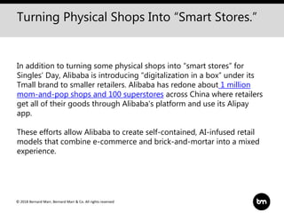 © 2018 Bernard Marr, Bernard Marr & Co. All rights reserved
In addition to turning some physical shops into “smart stores” for
Singles’ Day, Alibaba is introducing “digitalization in a box” under its
Tmall brand to smaller retailers. Alibaba has redone about 1 million
mom-and-pop shops and 100 superstores across China where retailers
get all of their goods through Alibaba's platform and use its Alipay
app.
These efforts allow Alibaba to create self-contained, AI-infused retail
models that combine e-commerce and brick-and-mortar into a mixed
experience.
Turning Physical Shops Into “Smart Stores.”
 