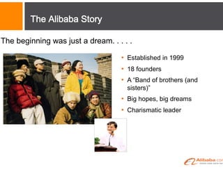 The Alibaba Story
The beginning was just a dream. . . . .
•  Established in 1999
•  18 founders
•  A “Band of brothers (and
sisters)”
•  Big hopes, big dreams
•  Charismatic leader
 