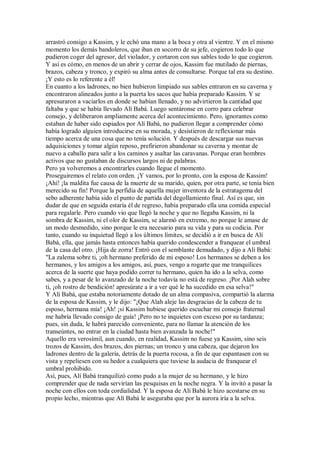 arrastró consigo a Kassim, y le echó una mano a la boca y otra al vientre. Y en el mismo
momento los demás bandoleros, que iban en socorro de su jefe, cogieron todo lo que
pudieron coger del agresor, del violador, y cortaron con sus sables todo lo que cogieron.
Y así es cómo, en menos de un abrir y cerrar de ojos, Kassim fue mutilado de piernas,
brazos, cabeza y tronco, y expiró su alma antes de consultarse. Porque tal era su destino.
¡Y esto es lo referente a él!
En cuanto a los ladrones, no bien hubieron limpiado sus sables entraron en su caverna y
encontraron alineados junto a la puerta los sacos que había preparado Kassim. Y se
apresuraron a vaciarlos en donde se habían llenado, y no advirtieron la cantidad que
faltaba y que se había llevado Alí Babá. Luego sentáronse en corro para celebrar
consejo, y deliberaron ampliamente acerca del acontecimiento. Pero, ignorantes como
estaban de haber sido espiados por Alí Babá, no pudieron llegar a comprender cómo
había logrado alguien introducirse en su morada, y desistieron de reflexionar más
tiempo acerca de una cosa que no tenía solución. Y después de descargar sus nuevas
adquisiciones y tomar algún reposo, prefirieron abandonar su caverna y montar de
nuevo a caballo para salir a los caminos y asaltar las caravanas. Porque eran hombres
activos que no gustaban de discursos largos ni de palabras.
Pero ya volveremos a encontrarles cuando llegue el momento.
Proseguiremos el relato con orden. ¡Y vamos, por lo pronto, con la esposa de Kassim!
¡Ahí! ¡la maldita fue causa de la muerte de su marido, quien, por otra parte, se tenía bien
merecido su fin! Porque la perfidia de aquella mujer inventora de la estratagema del
sebo adherente había sido el punto de partida del degollamiento final. Así es que, sin
dudar de que en seguida estaría él de regreso, había preparado ella una comida especial
para regalarle. Pero cuando vio que llegó la noche y que no llegaba Kassim, ni la
sombra de Kassim, ni el olor de Kassim, se alarmó en extremo, no porque le amase de
un modo desmedido, sino porque le era necesario para su vida y para su codicia. Por
tanto, cuando su inquietud llegó a los últimos límites, se decidió a ir en busca de Alí
Babá, ella, que jamás hasta entonces había querido condescender a franquear el umbral
de la casa del otro. ¡Hija de zorra! Entró con el semblante demudado, y dijo a Alí Babá:
"La zalema sobre ti, ¡oh hermano preferido de mi esposo! Los hermanos se deben a los
hermanos, y los amigos a los amigos, así, pues, vengo a rogarte que me tranquilices
acerca de la suerte que haya podido correr tu hermano, quien ha ido a la selva, como
sabes, y a pesar de lo avanzado de la noche todavía no está de regreso. ¡Por Alah sobre
ti, ¡oh rostro de bendición! apresúrate a ir a ver qué le ha sucedido en esa selva!"
Y Alí Babá, que estaba notoriamente dotado de un alma compasiva, compartió la alarma
de la esposa de Kassim, y le dijo: "¡Que Alah aleje las desgracias de la cabeza de tu
esposo, hermana mía! ¡Ah! ¡si Kassim hubiese querido escuchar mi consejo fraternal
me habría llevado consigo de guía! ¡Pero no te inquietes con exceso por su tardanza;
pues, sin duda, le habrá parecido conveniente, para no llamar la atención de los
transeúntes, no entrar en la ciudad hasta bien avanzada la noche!"
Aquello era verosímil, aun cuando, en realidad, Kassim no fuese ya Kassim, sino seis
trozos de Kassim, dos brazos, dos piernas; un tronco y una cabeza, que dejaron los
ladrones dentro de la galería, detrás de la puerta rocosa, a fin de que espantasen con su
vista y repeliesen con su hedor a cualquiera que tuviese la audacia de franquear el
umbral prohibido.
Así, pues, Alí Babá tranquilizó como pudo a la mujer de su hermano, y le hizo
comprender que de nada servirían las pesquisas en la noche negra. Y la invitó a pasar la
noche con ellos con toda cordialidad. Y la esposa de Alí Babá le hizo acostarse en su
propio lecho, mientras que Alí Babá le aseguraba que por la aurora iría a la selva.
 