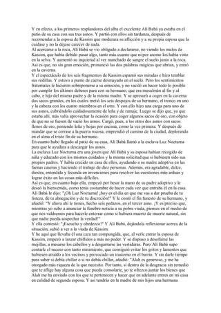 Y en efecto, a los primeros resplandores del alba el excelente Alí Babá ya estaba en el
patio de su casa con sus tres asnos. Y partió con ellos sin tardanza, después de
recomendar a la esposa de Kassim que moderara su aflicción y a su propia esposa que la
cuidase y no la dejase carecer de nada.
Al acercarse a la roca, Alí Babá se vio obligado a declararse, no viendo los mulos de
Kassim, que había debido pasar algo, tanto más cuanto que ni por asomo los había visto
en la selva. Y aumentó su inquietud al ver manchado de sangre el suelo junto a la roca.
Así es que, no sin gran emoción, pronunció las dos palabras mágicas que abrían, y entró
en la caverna.
Y el espectáculo de los seis fragmentos de Kassim espantó sus miradas e hizo temblar
sus rodillas. Y estuvo a punto de caerse desmayado en el suelo. Pero los sentimientos
fraternales le hicieron sobreponerse a su emoción, y no vaciló en hacer todo lo posible
por cumplir los últimos deberes para con su hermano, que era musulmán al fin y al
cabo, e hijo del mismo padre y de la misma madre. Y se apresuró a coger en la caverna
dos sacos grandes, en los cuales metió los seis despojos de su hermano, el tronco en uno
y la cabeza con los cuatro miembros en el otro. Y con ello hizo una carga para uno de
sus asnos, cubriéndolo cuidadosamente de leña y de ramaje. Luego se dijo que, ya que
estaba allí, más valía aprovechar la ocasión para coger algunos sacos de oro, con objeto
de que no se fuesen de vacío los asnos. Cargó, pues, a los otros dos asnos con sacos
llenos de oro, poniendo leña y hojas por encima, como la vez primera. Y después de
mandar que se cerrase a la puerta rocosa, emprendió el camino de la ciudad, deplorando
en el alma el triste fin de su hermano.
En cuanto hubo llegado al patio de su casa, Alí Babá llamó a la esclava Luz Nocturna
para que le ayudara a descargar los asnos.
La esclava Luz Nocturna era una joven que Alí Babá y su esposa habían recogido de
niña y educado con los mismos cuidados y la misma solicitud que si hubiesen sido sus
propios padres. Y había crecido en casa de ellos, ayudando a su madre adoptiva en las
faenas caseras y haciendo el trabajo de diez personas. Además, era agradable, dulce,
diestra, entendida y fecunda en invenciones para resolver las cuestiones más arduas y
lograr éxito en las cosas más difíciles.
Así es que, en cuanto bajo ella, empezó por besar la mano de su padre adoptivo y le
deseó la bienvenida, como tenía costumbre de hacer cada vez que entraba él en la casa.
Alí Babá le dijo: "¡Oh Luz Nocturna! ¡hoy es el día en que me vas a dar prueba de tu
listeza, de tu abnegación y de tu discreción!" Y le contó el fin funesto de su hermano, y
añadió: "Y ahora ahí le tienes, hecho seis pedazos, en el tercer asno. ¡Y es preciso que,
mientras yo subo a anunciar la fúnebre noticia a su pobre viuda, pienses en el medio de
que nos valdremos para hacerle enterrar como si hubiera muerto de muerte natural, sin
que nadie pueda sospechar la verdad!"
Y ella contestó: "¡Escucho y obedezco!" Y Alí Babá, dejándola reflexionar acerca de la
situación, subió a ver a la viuda de Kassim.
Y he aquí que llevaba él una cara tan compungida, que, al verle entrar la esposa de
Kassim, empezó a lanzar chillidos a más no poder. Y se dispuso a desollarse las
mejillas, a mesarse los cabellos y a desgarrarse las vestiduras. Pero Alí Babá supo
contarle el suceso con tanto miramiento, que consiguió evitar los gritos y lamentos que
hubiesen atraído a los vecinos y provocado un trastorno en el barrio. Y sin darle tiempo
para saber si debía chillar o si no debía chillar, añadió: "Alah es generoso, y me ha
otorgado más riqueza de la que necesito. Por tanto, si dentro de la desgracia sin remedio
que te aflige hay alguna cosa que pueda consolarte, yo te ofrezco juntar los bienes que
Alah me ha enviado con los que te pertenecen y hacer que en adelante entres en mi casa
en calidad de segunda esposa. Y así tendrás en la madre de mis hijos una hermana
 