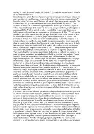 venda y le vendó de pronto los ojos, diciéndole: "¡Es condición necesaria esto! ¡Sin ella
no hay nada de lo dicho!"
Pero él se puso a gritar, diciendo: "¿Vas a hacerme renegar, por un dinar, de la fe de mis
padres, ¡oh joven! o a obligarme a cometer algún latrocinio o crimen extraordinario?"
Pero ella le dijo: "Alejado sea el Maligno, ¡oh jeique! ¡Ten la conciencia tranquila! ¡No
temas nada de eso, pues solamente se trata de una pequeña labor de costura!" Y así
diciendo, le deslizó en la mano una segunda moneda de oro, que le decidió a seguirla.
Y Luz Nocturna le cogió de la mano y le llevó, con los ojos vendados, a la bodega de la
casa de Alí Babá. Y allí le quitó la venda, y mostrándole el cuerpo del difunto, que
había reconstituido poniendo los pedazos en su sitio respectivo, le dijo: "¡Ya ves que es
para hacer que cosas los seis despojos que aquí tienes por lo que me he tomado la pena
de conducirte de la mano!" Y como el jeique retrocediera asustado, la avisada Luz
Nocturna le deslizó en la mano una nueva moneda de oro y le prometió otra más si el
trabajo se hacía con rapidez. Lo cual decidió al zapatero remendón a poner manos a la
obra. Y cuando hubo acabado, Luz Nocturna le vendó de nuevo los ojos, y tras de darle
la recompensa prometida, le hizo salir de la bodega y le condujo hasta la puerta de su
tienda, donde le dejó después de devolverle la vista. Y se apresuró a regresar a casa,
volviéndose de cuando en cuando para ver si la observaba el zapatero remendón.
Y en cuanto llegó lavó el cuerpo reconstituido de Kassim, le perfumó con incienso y le
roció con aguas aromáticas, y ayudada por Alí Babá, le envolvió en el sudario. Tras de
lo cual, a fin de que no pudiesen sospechar de nada los hombres que llevaban las
angarillas encargadas, fue a hacerse cargo ella misma de las tales angarillas, y las pagó
liberalmente. Luego, ayudada siempre por Alí Babá, puso el cuerpo en la madera
mortuoria y lo cubrió todo con cendales y telas compradas para la circunstancia.
Mientras tanto, llegaron el imam y los demás dignatarios de la mezquita y se cargaron a
hombros las angarillas cuatro de los vecinos que acudieron. Y el imam se puso a la
cabeza del cortejo, seguido por los lectores del Corán. Y detrás de los portadores echó a
andar Luz Nocturna, arrasada en llanto, lanzando gritos lamentables, golpeándose el
pecho con mucha fuerza y mesándose los cabellos, en tanto que Alí Babá cerraba la
marcha, acompañado de los vecinos, que se separaban por turno, de vez en vez, para
sustituir y dar descanso a los otros portadores, y así hasta que llegaron al cementerio,
mientras en la casa de Alí Babá las mujeres que acudieron a la ceremonia fúnebre
mezclaban sus lamentos y llenaban de gritos espantosos todo el barrio. Y de tal suerte la
verdad de aquella muerte quedó cuidadosamente al abrigo de toda divulgación, sin que
nadie pudiese tener la menor sospecha con respecto a la funesta aventura. ¡ Y esto es lo
referente a todos ellos!
En cuanto a los cuarenta ladrones, que a causa de la putrefacción de los seis fragmentos
de Kassim abandonados en la caverna, se habían abstenido de volver durante un mes a
su retiro, al regresar a la caverna llegaron al límite del asombro por no encontrar ni
despojos de Kassim, ni putrefacción de Kassim, ni nada que de cerca o de lejos se
pareciese a semejante cosa. Y aquella vez reflexionaron seriamente acerca de la
situación, y el jefe de los cuarenta dijo: "¡Oh hombres! estamos descubiertos, y ya no
hay que dudar de ello, y se conoce nuestro secreto. Y si no intentamos poner un pronto
remedio, todas las riquezas que nuestros antecesores y nosotros hemos amontonado con
tantos trabajos como fatigas nos serán arrebatadas en seguida por el cómplice del ladrón
a quien hemos castigado. Es preciso, pues, que, sin pérdida de tiempo, tras de haber
hecho perecer al uno hagamos perecer al otro. Sentado esto, no queda más que un medio
de lograr nuestro propósito, y es que alguno que sea tan audaz como listo vaya a la
ciudad disfrazado de derviche extranjero, ponga en juego todos sus recursos para
descubrir si se habla del individuo a quien hemos cortado en seis pedazos, y averigüe en
 