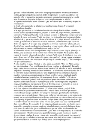 qué casa vivía ese hombre. Pero todas esas pesquisas deberán hacerse con la mayor
cautela, porque una palabra escapada podrá comprometer el asunto y perdernos sin
remedio. ¡Así es que estimo que quien asuma esta tarea debe comprometerse a sufrir
pena de muerte si da prueba de ligereza en el cumplimiento de su misión!"
Y al punto exclamó uno de los ladrones: "¡Yo me ofrezco para la empresa y acepto las
condiciones!"
Y el jefe y los camaradas le felicitaron y le colmaron de elogios. Y se marchó
disfrazado de derviche.
Y he aquí que entró en la ciudad cuando todas las casas y tiendas estaban cerradas
todavía a causa de la hora temprana, excepto la tienda del jeique Mustafá, el zapatero
remendón. Y el jeique Mustafá, con la lesna en la mano, se dedicaba a confeccionar una
babucha de cuero azafranado. Y alzó los ojos y vio al derviche, que le miraba trabajar,
admirándole, y que se apresuró a desearle la zalema. Y el jeique Mustafá le devolvió la
zalema, y el derviche se maravilló de verle, a su edad, con tan buenos ojos y con los
dedos tan expertos. Y el viejo, muy halagado, se pavoneó y contestó: "¡Por Alah, ¡oh
derviche! que todavía puedo enhebrar la aguja al primer intento, y hasta puedo coser las
seis partes de un muerto en el fondo de una bodega sin luz!"
Y el derviche ladrón, al oír estas palabras, creyó volverse loco de alegría, y bendijo su
destino, que le conducía por el camino más corto al fin deseado. Así es que no dejó
escapar la ocasión, y fingiendo asombro, exclamó: "¡Oh rostro de bendición! ¿Las seis
partes de un muerto? ¿Qué quieres decir con estas palabras? ¿Acaso en este país tienen
costumbre de cortar a los muertos en seis partes y de coserlos luego? ¿Y hacen eso para
ver qué tienen dentro?"
A estas palabras el jeique Mustafá se echó a reír, y contestó: "¡No, por Alah! aquí no
hay esa costumbre. ¡Pero yo sé lo que sé, y lo que yo sé no lo sabrá nadie! ¡Para ello
tengo varias razones, cada una más seria que las otras! ¡Y además, se me ha acortado la
lengua esta mañana y no obedece a mi memoria!" Y el derviche ladrón se echó a reír a
su vez, tanto a causa de la manera que tenía de pronunciar sus sentencias el jeique
zapatero remendón, como para atraerse al buen hombre. Luego, simulando que le
estrechaba la mano, le deslizó en ella una moneda de oro, y añadió: "¡Oh hijo de
hombres elocuentes! ¡oh tío! Alah me guarde de querer mezclarme en lo que no me
incumbe. Pero sí en calidad de extranjero que quiere ilustrarse pudiera dirigirte un
ruego, sería el de que me hicieras el favor de decirme dónde se encuentra la casa en
cuya bodega estaban las seis partes del muerto que remendaste".
Y el viejo zapatero remendón contestó: "¿Y cómo voy a hacerlo, ¡oh jefe de los
derviches! si ni yo mismo conozco esa casa? Has de saber, en efecto, que he sido
conducido con los ojos vendados por una joven hechicera que ha hecho marchar las
cosas con una celeridad sin par. Claro es, sin embargo, hijo mío, que, si me vendaran los
ojos de nuevo, quizá pudiera encontrar la casa guiándome por ciertas observaciones que
hice al paso y palpando todo en mi camino. Porque debes saber ¡oh sabio derviche! que
el hombre ve con sus dedos tanto como con sus ojos, sobre todo si no tiene la piel tan
dura como el lomo del cocodrilo. Y por mi parte, sé decir que, entre los clientes cuyos
honorables pies calzo, tengo varios ciegos más clarividentes, merced al ojo que tienen
en la punta de cada dedo, que el maldito barbero que me afeita la cabeza todos los
viernes acuchillándome el cuero cabelludo. (¡Que Alah se lo haga expiar!) Y el derviche
ladrón exclamó: "Bendito sea el seno que te ha lactado, y ojalá puedas por mucho
tiempo todavía enhebrar la aguja y calzar pies honorables, ¡oh jeique de buen augurio!
¡En verdad que no anhelo otra cosa que someterme a tus indicaciones, con el objeto de
que procures buscar la casa en cuya bodega pasan cosas tan prodigiosas!"
 