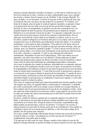 Entonces el jeique Mustafá se decidió a levantarse, y el derviche le vendó los ojos y le
llevó de la mano por la calle, y marchó a su lado, conduciéndole unas veces y guiado
por él otras, a tientas, hasta la misma casa de Alí Babá. Y dijo el jeique Mustafá: "Es
aquí, sin duda, y no en otra parte. ¡Conozco la casa por el olor a estiércol de asno, que
se exhala de ella y por este poyo con que tropecé la vez primera!" Y el ladrón, en el
límite de la alegría, antes de quitar la venda al zapatero remendón, se apresuró a hacer
en la puerta de la casa una señal con un trozo de tiza que llevaba consigo. Luego
devolvió la vista a su acompañante, le gratificó con una nueva moneda de oro, y le
despidió después de darle las gracias y de prometerle que no dejaría de comprar
babuchas en su casa durante el resto de sus días. Y se apresuró a emprender otra vez el
camino de la selva para anunciar al jefe de los cuarenta su descubrimiento. Pero no
sabía que corría derecho a hacer saltar de sus hombros su cabeza, como se va a ver.
En efecto, cuando la diligente Luz Nocturna salió para ir a la compra, notó en la puerta,
al regresar del zoco, la señal blanca que había hecho el derviche ladrón. Y la examinó
atentamente, y pensó para su alma escrupulosa: "Esta señal no se ha hecho sola en la
puerta. Y la mano que la ha hecho no puede ser más que una mano enemiga. ¡Hay que
conjurar, pues, los maleficios, parando el golpe!" Y corrió a buscar un trozo de tiza, y
puso la misma señal, y en el mismo sitio exactamente, en las puertas de todas las casas
de la calle, a derecha y a izquierda. Y cada vez que marcaba una señal decía
mentalmente, dirigiéndose al autor de la señal primera: "¡Mis cinco dedos en tu ojo
izquierdo y mis otros cinco dedos en tu ojo derecho!" Porque sabía que no había
fórmula más poderosa para conjurar las fuerzas invisibles, evitar los maleficios y hacer
recaer sobre la cabeza del maleficador las calamidades perpetradas o inminentes.
Así es que, al siguiente día, cuando los ladrones, informados por su camarada, entraron
de dos en dos en la ciudad para invadir la casa con el signo, se encontraron en el límite
de la perplejidad y del embarazo al observar que todas las puertas de las casas del barrio
tenían la misma marca exactamente. Y a una seña de su jefe se apresuraron a regresar a
su caverna de la selva para no llamar la atención de los transeúntes. Y cuando de nuevo
estuvieron juntos, arrastraron al centro del círculo que formaban al ladrón guía que tan
mal había tomado sus precauciones, le condenaron a muerte acto seguido, y a una señal
dada por su jefe le cortaron la cabeza.
Pero como la venganza que había que tomar del principal autor de todo aquello se hacía
más urgente que nunca, un segundo ladrón se ofreció para ir a informarse. Y admitida
por el jefe su pretensión, entró en la ciudad, se puso al habla con el jeique Mustafá, se
hizo conducir ante la casa que presumían era la casa de los seis despojos cosidos, e hizo
una señal roja sobre la puerta en un sitio poco visible. Luego regresó a la caverna. Pero
no sabía que cuando una cabeza está marcada para el salto fatal no puede menos de dar
ese mismo salto y no otro.
En efecto, cuando los ladrones, guiados por su camarada, llegaron a la calle de Alí
Babá, se encontraron con que todas las puertas estaban señaladas con el signo rojo,
exactamente en el mismo sitio. Porque la astuta Luz Nocturna, sospechándose algo,
había tomado sus precauciones, como la vez primera. Y al regreso a la caverna, la
cabeza del guía tuvo que sufrir la misma suerte que la de su predecesor. Pero aquello no
contribuyó a hacer luz en el asunto para los ladrones, y sólo sirvió para rebajar de la
partida a los dos jayanes más valerosos.
Así es que, cuando el jefe hubo reflexionado durante un buen rato acerca de la situación,
levantó la cabeza y se dijo: "¡En adelante no me fiaré más que de mí mismo!" Y
completamente solo partió para la ciudad.
Y he aquí que no obró como los otros. Porque, cuando se hizo indicar la casa de Alí
Babá por el jeique Mustafá, no perdió el tiempo en marcar la puerta con tiza roja, blanca
 