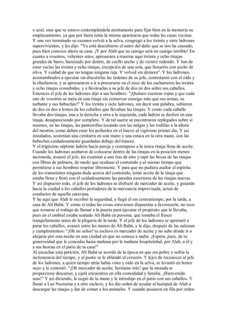 o azul, sino que se estuvo contemplándola atentamente para fijar bien en la memoria su
emplazamiento, ya que por fuera tenía la misma apariencia que todas las casas vecinas.
Y una vez terminado su examen volvió a la selva, congregó a los treinta y siete ladrones
supervivientes, y les dijo: "Ya está descubierto el autor del daño que se nos ha causado,
pues bien conozco ahora su casa. ¡Y por Alah que su castigo será un castigo terrible! En
cuanto a vosotros, valientes míos, apresuraos a traerme aquí treinta y ocho tinajas
grandes de barro, barnizado por dentro, de cuello ancho y de vientre redondo. Y han de
estar vacías las treinta y ocho tinajas, excepción de una sola, que llenaréis con aceite de
oliva. Y cuidad de que no tengan ninguna raja. Y volved sin demora". Y los ladrones,
acostumbrados a ejecutar sin discutirlas las órdenes de su jefe, contestaron con el oído y
la obediencia, y se apresuraron a ir a procurarse en el zoco de los cacharreros las treinta
y ocho tinajas consabidas, y a llevárselas a su jefe de dos en dos sobre sus caballos.
Entonces el jefe de los ladrones dijo a sus hombres: "¡Quitaos vuestras ropas y que cada
uno de vosotros se meta en una tinaja sin conservar consigo más que sus armas, su
turbante y sus babuchas!" Y los treinta y siete ladrones, sin decir una palabra, subieron
de dos en dos a lomos de los caballos que llevaban las tinajas. Y como cada caballo
llevaba dos tinajas, una a la derecha y otra a la izquierda, cada ladrón se deslizó en una
tinaja, desapareciendo por completo. Y de tal suerte se encontraron replegados sobre sí
mismos, en las tinajas, las pantorrillas tocando con las nalgas y las rodillas a la altura
del mentón, como deben estar los polluelos en el huevo al vigésimo primer día. Y así
instalados, sostenían una cimitarra en una mano y una estaca en la otra mano, con las
babuchas cuidadosamente guardadas debajo del trasero.
Y el trigésimo séptimo ladrón hacía pareja y contrapeso a la única tinaja llena de aceite.
Cuando los ladrones acabaron de colocarse dentro de las tinajas en la posición menos
incómoda, avanzó el jefe, les examinó a uno tras de otro y tapó las bocas de las tinajas
con fibras de palmera, de modo que ocultase el contenido y al mismo tiempo que
permitiese a sus hombres respirar libremente. Y para que no pudiera asaltar al espíritu
de los transeúntes ninguna duda acerca del contenido, tomó aceite de la tinaja que
estaba llena y frotó con él cuidadosamente las paredes exteriores de las tinajas nuevas.
Y así dispuesto todo, el jefe de los ladrones se disfrazó de mercader de aceite, y guiando
hacia la ciudad a los caballos portadores de la mercancía improvisada, actuó de
conductor de aquella caravana.
Y he aquí que Alah le escribió la seguridad, y llegó él sin contratiempo, por la tarde, a
casa de Alí Babá. Y como si todas las cosas estuviesen dispuestas a favorecerle, no tuvo
que tomarse el trabajo de llamar a la puerta para ejecutar el propósito que le llevaba,
pues en el umbral estaba sentado Alí Babá en persona, que tomaba el fresco
tranquilamente antes de la plegaria de la tarde. Y el jefe de los ladrones se apresuró a
parar los caballos, avanzó entre las manos de Alí Babá, y le dijo, después de las zalemas
y cumplimientos: "¡Oh mi señor! tu esclavo es mercader de aceite y no sabe dónde ir a
alojarse por esta noche en una ciudad en que no conoce a nadie. ¡Espera, pues, de tu
generosidad que le concedas hasta mañana por la mañana hospitalidad, por Alah, a él y
a sus bestias en el patio de tu casa!"
Al escuchar esta petición, Alí Babá se acordó de la época en que era pobre y sufría la
inclemencia del tiempo, y al punto se le ablandó el corazón. Y lejos de reconocer al jefe
de los ladrones, a quien tiempo atrás había visto y oído en la selva, se levantó en honor
suyo y le contestó: "¡Oh mercader de aceite, hermano mío! que la morada te
proporcione descanso, y ojalá encuentres en ella comodidad y familia. ¡Bienvenido
seas!" Y así diciendo, le cogió de la mano y le introdujo en el patio con sus caballos. Y
llamó a Luz Nocturna y a otro esclavo, y les dio orden de ayudar al huésped de Alah a
descargar las tinajas y dar de comer a los animales. Y cuando pusieron en fila por orden
 