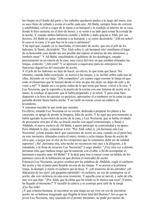 las tinajas en el fondo del patio y los caballos quedaron atados a lo largo del muro, con
su saco lleno de cebada y avena al cuello cada uno, Alí Babá, siempre lleno de cortesía
y amabilidad, volvió a coger de la mano a su huésped y le condujo al interior de su casa,
donde le hizo sentarse en el sitio de honor, y se sentó a su lado para tomar la comida de
la noche. Y cuando ambos hubieron comido y bebido y dado gracias a Alah, por sus
favores, Alí Babá no quiso molestar a su huésped, y se retiró diciéndole: "¡Oh mi señor!
la casa es tu casa, y lo que hay en la casa te pertenece".
Y he aquí que, cuando ya se marchaba, el mercader de aceite, que era el jefe de los
ladrones, le llamó, diciéndole: "Por Alah sobre ti ¡oh huésped mío! enséñame el lugar
de tu honorable casa donde me sea posible dar reposo al interior de mis intestinos, y
también mear". Y Alí Babá, enseñándole el gabinete de los desahogos, situado
precisamente en un rincón de la casa, muy cerca del sitio en que estaban alineadas las
tinajas, contestó: "¡Ahí está!" Y se apresuró a esquivarse para no entorpecer las
funciones digestivas del mercader de aceite.
Y el jefe de los ladrones no dejó de hacer, en efecto, lo que tenía que hacer. No
obstante, cuando hubo concluido, se acercó a las tinajas, y se inclinó sobre cada una de
ellas, diciendo en voz baja: "¡Oh compañero! ¡en cuanto oigas resonar la tinaja en que
estás al chinarrazo que le lanzaré desde el sitio en que me alojo, no dejes de salir y de
venir a mí!" Y dando así a su gente orden de lo que tenía que hacer, volvió a la casa. Y
Luz Nocturna, que le esperaba a la puerta de la cocina con una linterna de aceite en la
mano, le condujo al aposento que le había preparado, y se retiró. Y para estar bien
dispuesto a la hora de ejecutar su proyecto, apresuróse él a tumbarse en la cama en que
pensaba dormir hasta media noche. Y no tardó en roncar como un caldero de
lavanderas.
Y entonces sucedió lo que tenía que suceder.
En efecto, estando Luz Nocturna en su cocina, dedicada a preparar los platos y las
cacerolas, se apagó de pronto la lámpara, falta de aceite. Y he aquí que precisamente se
había agotado la provisión de aceite de la casa, y Luz Nocturna, que se había olvidado
de procurarse otra por el día, se desoló mucho con aquel contratiempo, y llamó a
Abdalah, el nuevo esclavo de Alí Babá, a quien participó su contrariedad y su apuro.
Pero Abdalah le dijo, echándose a reír: "Por Alah sobre ti, ¡oh hermana mía Luz
Nocturna! ¿cómo puedes decir que carecemos de aceite en casa, cuando en el patio hay
en este momento, alineadas contra el muro, treinta y ocho tinajas llenas de aceite de
oliva que, a juzgar por el olor de los recipientes que lo contienen, debe ser de calidad
suprema? ¡Ah! ¡hermana mía, esta noche no reconocen mis ojos a la diligente, a la
entendida, a la llena de recursos Luz Nocturna!" Luego añadió: "¡Voy otra vez a dormir,
hermana mía, que mañana tengo que levantarme con el alba, a fin de acompañar al
hammam a nuestro amo Alí Babá!" Y la dejó para irse a roncar como un búfalo de los
pantanos cerca de la habitación en que dormía el mercader de aceite.
Entonces Luz Nocturna, un poco confusa por las palabras de Abdalah, cogió el cacharro
del aceite y fue al patio para llenarlo en una de las tinajas. Y se acercó a la primera
tinaja, la destapó, y metió el cacharro por la boca. Y -¡oh trastorno de las entrañas! ¡oh
dilatación de los ojos! ¡oh garganta oprimida!- el cacharro, en vez de sumergirse en el
aceite, dio con violencia en una cosa resistente. Y aquella cosa se movió; y salió de ella
una voz que dijo: "¡Por Alah, que la china que ha tirado es lo menos una roca! ¡Vamos,
ha llegado el momento!" Y sacudió la cabeza y se contrajo para salir de la tinaja.
¡Eso fue todo!
¿Y qué criatura humana, al encontrar en una tinaja un ser vivo en vez de encontrar
aceite, no se hubiese imaginado que llegaba la hora fatal del Destino? Así es que la
joven Luz Nocturna, muy asustada en el primer momento, no pudo por menos de
 